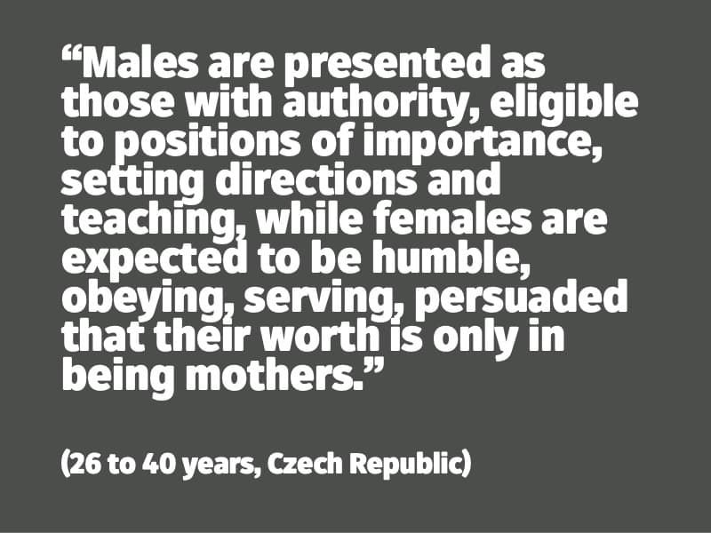 Males are presented as those with authority, eligible to positions of importance, setting directions and teaching, while females are expected to be humble, obeying, serving, persuaded that their worth is only in being mothers. (26 to 40 years, Czech Republic)