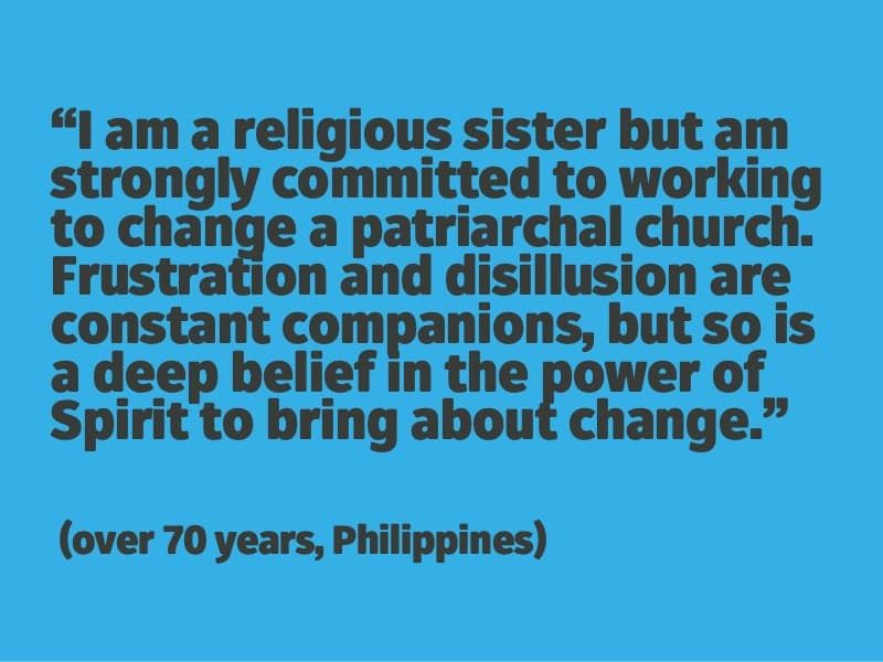 I am a religious sister but am strongly committed to working to change a patriarchal church. Frustration and disillusion are constant companions, but so is a deep belief in the power of Spirit to bring about change. (over 70 years, Philippines)