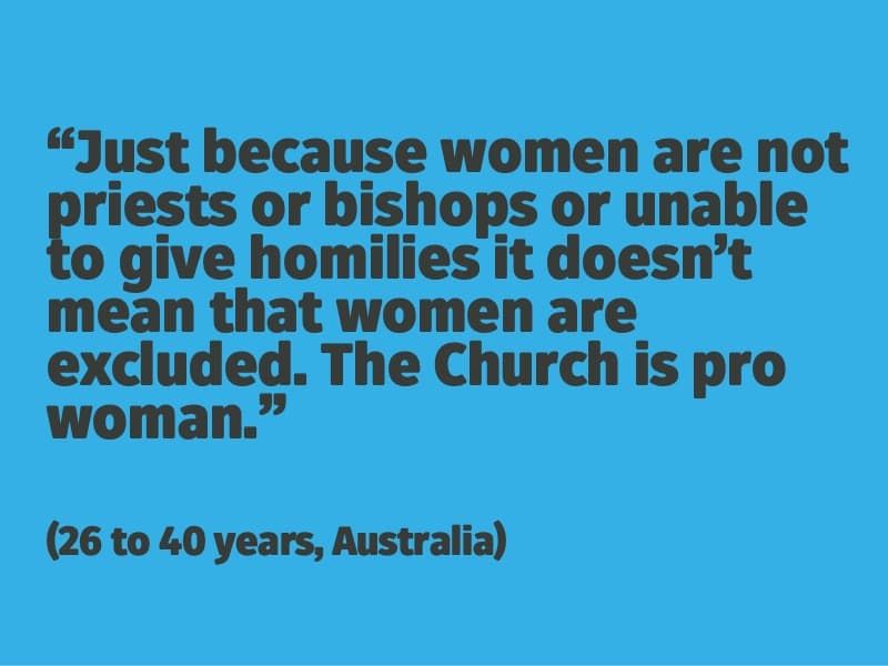 Just because women are not priests or bishops or unable to give homilies it doesn't mean that women are excluded. The Church is pro woman. (26 to 40 years, Australia)